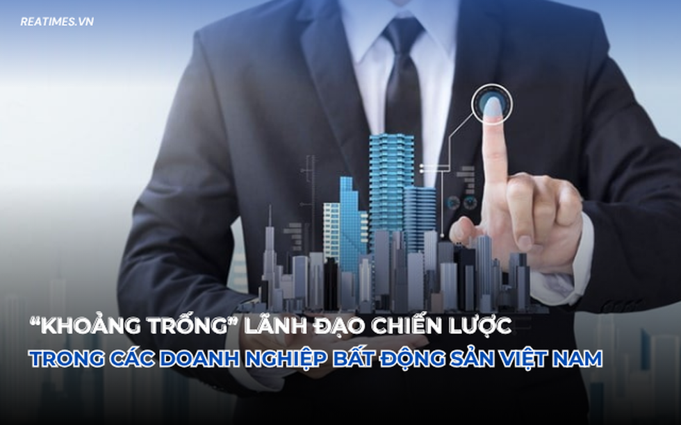 "Khoảng trống" lãnh đạo chiến lược trong các doanh nghiệp bất động sản Việt Nam