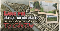 Lãng phí đất đai, cơ hội đầu tư tại nhiều dự án bất động sản chậm triển khai ở TP. Cần Thơ