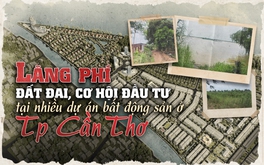 Lãng phí đất đai, cơ hội đầu tư tại nhiều dự án bất động sản chậm triển khai ở TP. Cần Thơ