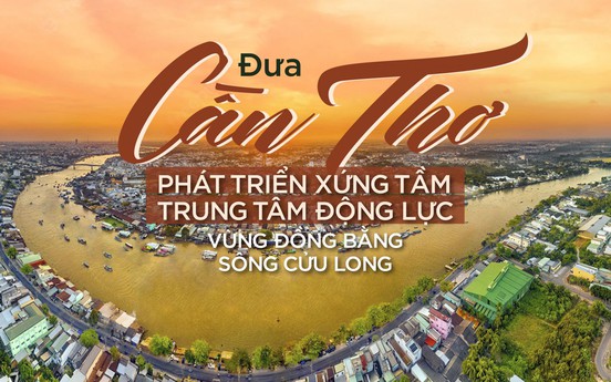 Đưa Cần Thơ phát triển xứng tầm trung tâm động lực vùng Đồng bằng sông  Cửu Long