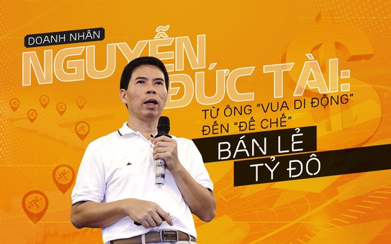 Doanh nhân Nguyễn Đức Tài: Từ ông “vua di động” đến “đế chế” bán lẻ tỷ đô